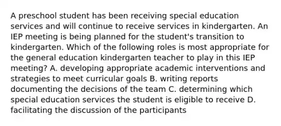 A preschool student has been receiving special education services and will continue to receive services in kindergarten. An IEP meeting is being planned for the student's transition to kindergarten. Which of the following roles is most appropriate for the general education kindergarten teacher to play in this IEP meeting? A. developing appropriate academic interventions and strategies to meet curricular goals B. writing reports documenting the decisions of the team C. determining which special education services the student is eligible to receive D. facilitating the discussion of the participants