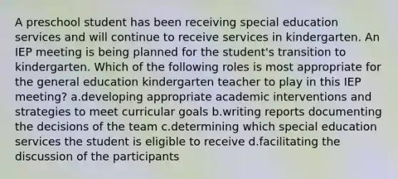 A preschool student has been receiving special education services and will continue to receive services in kindergarten. An IEP meeting is being planned for the student's transition to kindergarten. Which of the following roles is most appropriate for the general education kindergarten teacher to play in this IEP meeting? a.developing appropriate academic interventions and strategies to meet curricular goals b.writing reports documenting the decisions of the team c.determining which special education services the student is eligible to receive d.facilitating the discussion of the participants