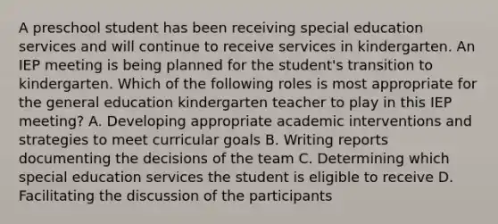 A preschool student has been receiving special education services and will continue to receive services in kindergarten. An IEP meeting is being planned for the student's transition to kindergarten. Which of the following roles is most appropriate for the general education kindergarten teacher to play in this IEP meeting? A. Developing appropriate academic interventions and strategies to meet curricular goals B. Writing reports documenting the decisions of the team C. Determining which special education services the student is eligible to receive D. Facilitating the discussion of the participants