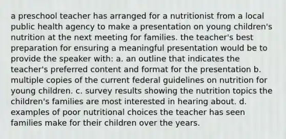 a preschool teacher has arranged for a nutritionist from a local public health agency to make a presentation on young children's nutrition at the next meeting for families. the teacher's best preparation for ensuring a meaningful presentation would be to provide the speaker with: a. an outline that indicates the teacher's preferred content and format for the presentation b. multiple copies of the current federal guidelines on nutrition for young children. c. survey results showing the nutrition topics the children's families are most interested in hearing about. d. examples of poor nutritional choices the teacher has seen families make for their children over the years.