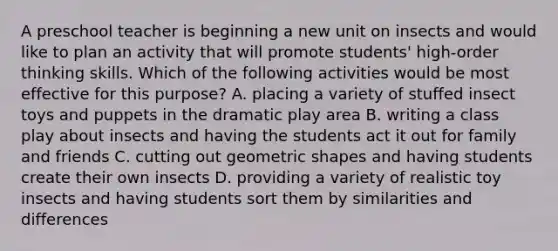 A preschool teacher is beginning a new unit on insects and would like to plan an activity that will promote students' high-order thinking skills. Which of the following activities would be most effective for this purpose? A. placing a variety of stuffed insect toys and puppets in the dramatic play area B. writing a class play about insects and having the students act it out for family and friends C. cutting out geometric shapes and having students create their own insects D. providing a variety of realistic toy insects and having students sort them by similarities and differences