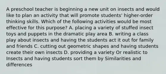 A preschool teacher is beginning a new unit on insects and would like to plan an activity that will promote students' higher-order thinking skills. Which of the following activities would be most effective for this purpose? A. placing a variety of stuffed insect toys and puppets in the dramatic play area B. writing a class play about insects and having the students act it out for family and friends C. cutting out geometric shapes and having students create their own insects D. providing a variety Or realistic to Insects and having students sort them by Similarities and differences