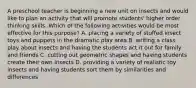 A preschool teacher is beginning a new unit on insects and would like to plan an activity that will promote students' higher order thinking skills. Which of the following activities would be most effective for this purpose? A. placing a variety of stuffed insect toys and puppets in the dramatic play area B. writing a class play about insects and having the students act it out for family and friends C. cutting out geometric shapes and having students create their own insects D. providing a variety of realistic toy insects and having students sort them by similarities and differences