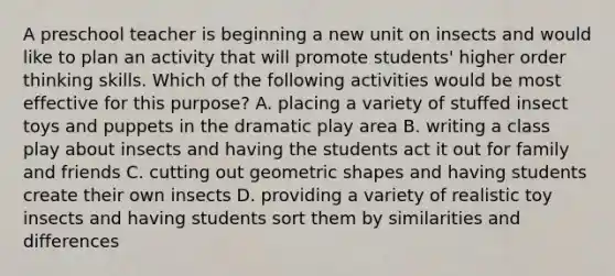 A preschool teacher is beginning a new unit on insects and would like to plan an activity that will promote students' higher order thinking skills. Which of the following activities would be most effective for this purpose? A. placing a variety of stuffed insect toys and puppets in the dramatic play area B. writing a class play about insects and having the students act it out for family and friends C. cutting out geometric shapes and having students create their own insects D. providing a variety of realistic toy insects and having students sort them by similarities and differences