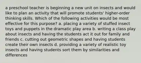 a preschool teacher is beginning a new unit on insects and would like to plan an activity that will promote students' higher-order thinking skills. Which of the following activities would be most effective for this purpose? a. placing a variety of stuffed insect toys and puppets in the dramatic play area b. writing a class play about insects and having the students act it out for family and friends c. cutting out geometric shapes and having students create their own insects d. providing a variety of realistic toy insects and having students sort them by similarities and differences