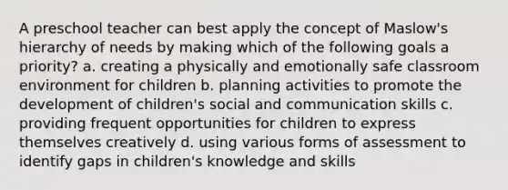 A preschool teacher can best apply the concept of Maslow's hierarchy of needs by making which of the following goals a priority? a. creating a physically and emotionally safe classroom environment for children b. planning activities to promote the development of children's social and communication skills c. providing frequent opportunities for children to express themselves creatively d. using various forms of assessment to identify gaps in children's knowledge and skills