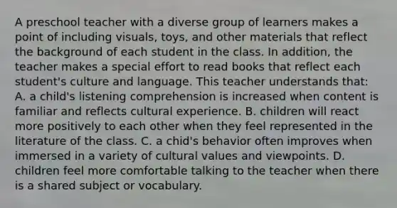 A preschool teacher with a diverse group of learners makes a point of including visuals, toys, and other materials that reflect the background of each student in the class. In addition, the teacher makes a special effort to read books that reflect each student's culture and language. This teacher understands that: A. a child's listening comprehension is increased when content is familiar and reflects cultural experience. B. children will react more positively to each other when they feel represented in the literature of the class. C. a chid's behavior often improves when immersed in a variety of cultural values and viewpoints. D. children feel more comfortable talking to the teacher when there is a shared subject or vocabulary.