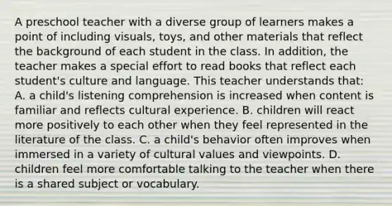 A preschool teacher with a diverse group of learners makes a point of including visuals, toys, and other materials that reflect the background of each student in the class. In addition, the teacher makes a special effort to read books that reflect each student's culture and language. This teacher understands that: A. a child's listening comprehension is increased when content is familiar and reflects cultural experience. B. children will react more positively to each other when they feel represented in the literature of the class. C. a child's behavior often improves when immersed in a variety of cultural values and viewpoints. D. children feel more comfortable talking to the teacher when there is a shared subject or vocabulary.