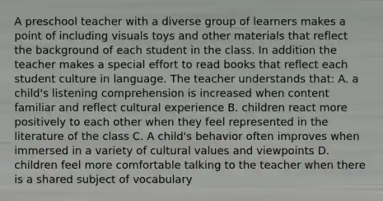 A preschool teacher with a diverse group of learners makes a point of including visuals toys and other materials that reflect the background of each student in the class. In addition the teacher makes a special effort to read books that reflect each student culture in language. The teacher understands that: A. a child's listening comprehension is increased when content familiar and reflect cultural experience B. children react more positively to each other when they feel represented in the literature of the class C. A child's behavior often improves when immersed in a variety of cultural values and viewpoints D. children feel more comfortable talking to the teacher when there is a shared subject of vocabulary