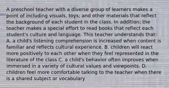 A preschool teacher with a diverse group of learners makes a point of including visuals, toys; and other materials that reflect the background of each student in the class. In addition; the teacher makes a special effort to read books that reflect each student's culture and language. This teacher understands that: A. a child's listening comprehension is increased when content is familiar and reflects cultural experience. B. children will react more positively to each other when they feel represented in the literature of the class C. a child's behavior often improves when immersed in a variety of cultural values and viewpoints. D. children feel more comfortable talking to the teacher when there is a shared subject or vocabulary