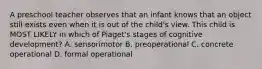 A preschool teacher observes that an infant knows that an object still exists even when it is out of the child's view. This child is MOST LIKELY in which of Piaget's stages of cognitive development? A. sensorimotor B. preoperational C. concrete operational D. formal operational