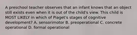 A preschool teacher observes that an infant knows that an object still exists even when it is out of the child's view. This child is MOST LIKELY in which of Piaget's stages of cognitive development? A. sensorimotor B. preoperational C. concrete operational D. formal operational