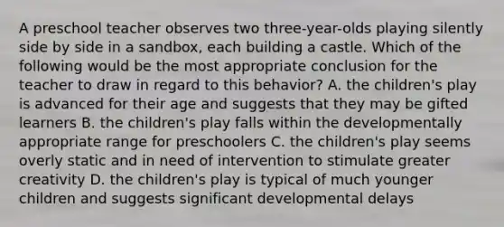 A preschool teacher observes two three-year-olds playing silently side by side in a sandbox, each building a castle. Which of the following would be the most appropriate conclusion for the teacher to draw in regard to this behavior? A. the children's play is advanced for their age and suggests that they may be gifted learners B. the children's play falls within the developmentally appropriate range for preschoolers C. the children's play seems overly static and in need of intervention to stimulate greater creativity D. the children's play is typical of much younger children and suggests significant developmental delays