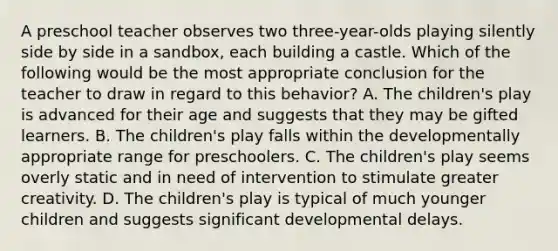 A preschool teacher observes two three-year-olds playing silently side by side in a sandbox, each building a castle. Which of the following would be the most appropriate conclusion for the teacher to draw in regard to this behavior? A. The children's play is advanced for their age and suggests that they may be gifted learners. B. The children's play falls within the developmentally appropriate range for preschoolers. C. The children's play seems overly static and in need of intervention to stimulate greater creativity. D. The children's play is typical of much younger children and suggests significant developmental delays.