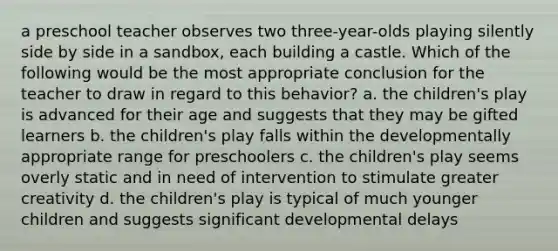 a preschool teacher observes two three-year-olds playing silently side by side in a sandbox, each building a castle. Which of the following would be the most appropriate conclusion for the teacher to draw in regard to this behavior? a. the children's play is advanced for their age and suggests that they may be gifted learners b. the children's play falls within the developmentally appropriate range for preschoolers c. the children's play seems overly static and in need of intervention to stimulate greater creativity d. the children's play is typical of much younger children and suggests significant developmental delays