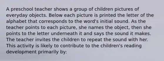 A preschool teacher shows a group of children pictures of everyday objects. Below each picture is printed the letter of the alphabet that corresponds to the word's initial sound. As the teacher points to each picture, she names the object, then she points to the letter underneath it and says the sound it makes. The teacher invites the children to repeat the sound with her. This activity is likely to contribute to the children's reading development primarily by: