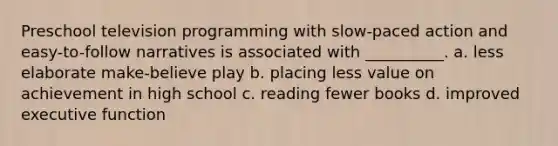 Preschool television programming with slow-paced action and easy-to-follow narratives is associated with __________. a. less elaborate make-believe play b. placing less value on achievement in high school c. reading fewer books d. improved executive function