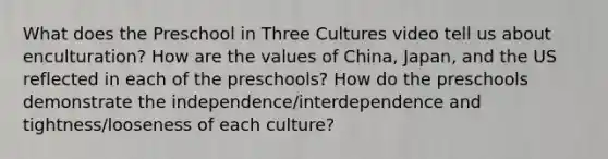 What does the Preschool in Three Cultures video tell us about enculturation? How are the values of China, Japan, and the US reflected in each of the preschools? How do the preschools demonstrate the independence/interdependence and tightness/looseness of each culture?