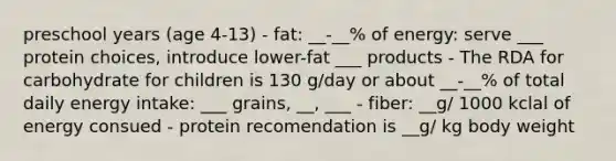 preschool years (age 4-13) - fat: __-__% of energy: serve ___ protein choices, introduce lower-fat ___ products - The RDA for carbohydrate for children is 130 g/day or about __-__% of total daily energy intake: ___ grains, __, ___ - fiber: __g/ 1000 kclal of energy consued - protein recomendation is __g/ kg body weight