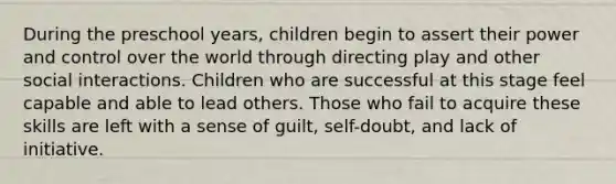 During the preschool years, children begin to assert their power and control over the world through directing play and other social interactions. Children who are successful at this stage feel capable and able to lead others. Those who fail to acquire these skills are left with a sense of guilt, self-doubt, and lack of initiative.