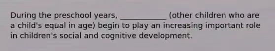 During the preschool years, ____________ (other children who are a child's equal in age) begin to play an increasing important role in children's social and cognitive development.