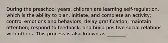 During the preschool years, children are learning self-regulation, which is the ability to plan, initiate, and complete an activity; control emotions and behaviors; delay gratification; maintain attention; respond to feedback; and build positive social relations with others. This process is also known as ________.