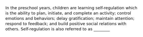 In the preschool years, children are learning self-regulation which is the ability to plan, initiate, and complete an activity; control emotions and behaviors; delay gratification; maintain attention; respond to feedback; and build positive social relations with others. Self-regulation is also referred to as ________