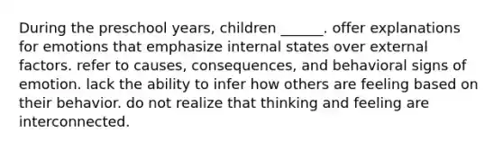 During the preschool years, children ______. offer explanations for emotions that emphasize internal states over external factors. refer to causes, consequences, and behavioral signs of emotion. lack the ability to infer how others are feeling based on their behavior. do not realize that thinking and feeling are interconnected.