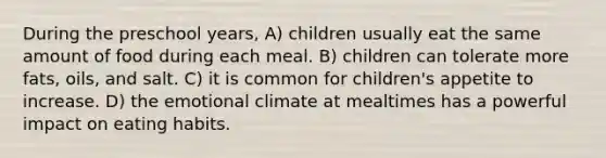 During the preschool years, A) children usually eat the same amount of food during each meal. B) children can tolerate more fats, oils, and salt. C) it is common for children's appetite to increase. D) the emotional climate at mealtimes has a powerful impact on eating habits.