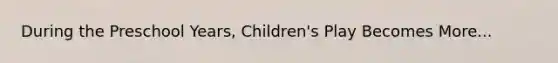 During the Preschool Years, Children's Play Becomes More...