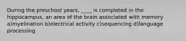 During the preschool years, ____ is completed in the hippocampus, an area of the brain associated with memory a)myelination b)electrical activity c)sequencing d)language processing