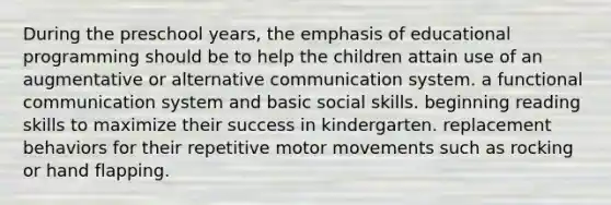 During the preschool years, the emphasis of educational programming should be to help the children attain use of an augmentative or alternative communication system. a functional communication system and basic social skills. beginning reading skills to maximize their success in kindergarten. replacement behaviors for their repetitive motor movements such as rocking or hand flapping.