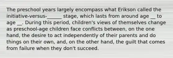 The preschool years largely encompass what Erikson called the initiative-versus-______ stage, which lasts from around age __ to age __. During this period, children's views of themselves change as preschool-age children face conflicts between, on the one hand, the desire to act independently of their parents and do things on their own, and, on the other hand, the guilt that comes from failure when they don't succeed.