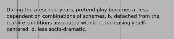 During the preschool years, pretend play becomes a. less dependent on combinations of schemes. b. detached from the real-life conditions associated with it. c. increasingly self-centered. d. less socio-dramatic.