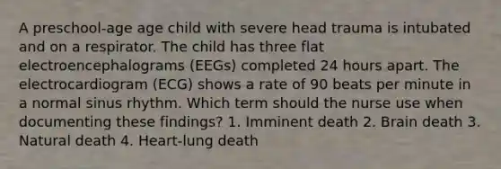 A preschool-age age child with severe head trauma is intubated and on a respirator. The child has three flat electroencephalograms (EEGs) completed 24 hours apart. The electrocardiogram (ECG) shows a rate of 90 beats per minute in a normal sinus rhythm. Which term should the nurse use when documenting these findings? 1. Imminent death 2. Brain death 3. Natural death 4. Heart-lung death