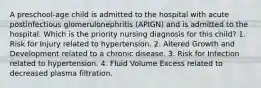 A preschool-age child is admitted to the hospital with acute postinfectious glomerulonephritis (APIGN) and is admitted to the hospital. Which is the priority nursing diagnosis for this child? 1. Risk for Injury related to hypertension. 2. Altered Growth and Development related to a chronic disease. 3. Risk for Infection related to hypertension. 4. Fluid Volume Excess related to decreased plasma filtration.