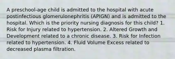 A preschool-age child is admitted to the hospital with acute postinfectious glomerulonephritis (APIGN) and is admitted to the hospital. Which is the priority nursing diagnosis for this child? 1. Risk for Injury related to hypertension. 2. Altered Growth and Development related to a chronic disease. 3. Risk for Infection related to hypertension. 4. Fluid Volume Excess related to decreased plasma filtration.