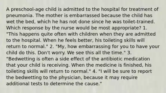 A preschool-age child is admitted to the hospital for treatment of pneumonia. The mother is embarrassed because the child has wet the bed, which he has not done since he was toilet-trained. Which response by the nurse would be most appropriate? 1. "This happens quite often with children when they are admitted to the hospital. When he feels better, his toileting skills will return to normal." 2. "My, how embarrassing for you to have your child do this. Don't worry. We see this all the time." 3. "Bedwetting is often a side effect of the antibiotic medication that your child is receiving. When the medicine is finished, his toileting skills will return to normal." 4. "I will be sure to report the bedwetting to the physician, because it may require additional tests to determine the cause."