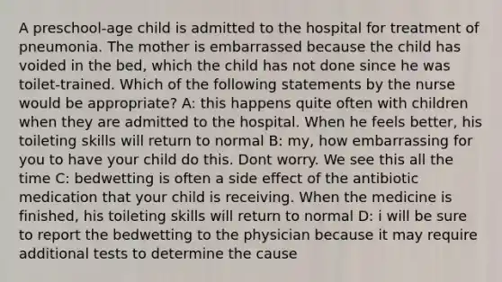 A preschool-age child is admitted to the hospital for treatment of pneumonia. The mother is embarrassed because the child has voided in the bed, which the child has not done since he was toilet-trained. Which of the following statements by the nurse would be appropriate? A: this happens quite often with children when they are admitted to the hospital. When he feels better, his toileting skills will return to normal B: my, how embarrassing for you to have your child do this. Dont worry. We see this all the time C: bedwetting is often a side effect of the antibiotic medication that your child is receiving. When the medicine is finished, his toileting skills will return to normal D: i will be sure to report the bedwetting to the physician because it may require additional tests to determine the cause