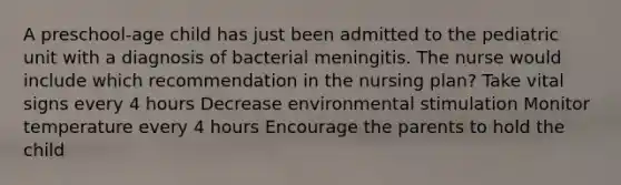 A preschool-age child has just been admitted to the pediatric unit with a diagnosis of bacterial meningitis. The nurse would include which recommendation in the nursing plan? Take vital signs every 4 hours Decrease environmental stimulation Monitor temperature every 4 hours Encourage the parents to hold the child