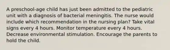 A preschool-age child has just been admitted to the pediatric unit with a diagnosis of bacterial meningitis. The nurse would include which recommendation in the nursing plan? Take vital signs every 4 hours. Monitor temperature every 4 hours. Decrease environmental stimulation. Encourage the parents to hold the child.