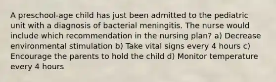 A preschool-age child has just been admitted to the pediatric unit with a diagnosis of bacterial meningitis. The nurse would include which recommendation in the nursing plan? a) Decrease environmental stimulation b) Take vital signs every 4 hours c) Encourage the parents to hold the child d) Monitor temperature every 4 hours