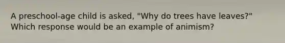 A preschool-age child is asked, "Why do trees have leaves?" Which response would be an example of animism?