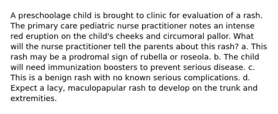 A preschoolage child is brought to clinic for evaluation of a rash. The primary care pediatric nurse practitioner notes an intense red eruption on the child's cheeks and circumoral pallor. What will the nurse practitioner tell the parents about this rash? a. This rash may be a prodromal sign of rubella or roseola. b. The child will need immunization boosters to prevent serious disease. c. This is a benign rash with no known serious complications. d. Expect a lacy, maculopapular rash to develop on the trunk and extremities.