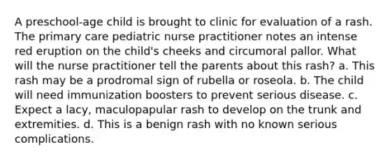 A preschool-age child is brought to clinic for evaluation of a rash. The primary care pediatric nurse practitioner notes an intense red eruption on the child's cheeks and circumoral pallor. What will the nurse practitioner tell the parents about this rash? a. This rash may be a prodromal sign of rubella or roseola. b. The child will need immunization boosters to prevent serious disease. c. Expect a lacy, maculopapular rash to develop on the trunk and extremities. d. This is a benign rash with no known serious complications.