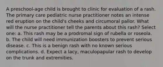 A preschool-age child is brought to clinic for evaluation of a rash. The primary care pediatric nurse practitioner notes an intense red eruption on the child's cheeks and circumoral pallor. What will the nurse practitioner tell the parents about this rash? Select one: a. This rash may be a prodromal sign of rubella or roseola. b. The child will need immunization boosters to prevent serious disease. c. This is a benign rash with no known serious complications. d. Expect a lacy, maculopapular rash to develop on the trunk and extremities.