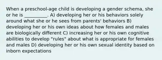 When a preschool-age child is developing a gender schema, she or he is __________. A) developing her or his behaviors solely around what she or he sees from parents' behaviors B) developing her or his own ideas about how females and males are biologically different C) increasing her or his own cognitive abilities to develop "rules" about what is appropriate for females and males D) developing her or his own sexual identity based on inborn expectations