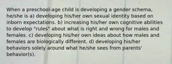 When a preschool-age child is developing a gender schema, he/she is a) developing his/her own sexual identity based on inborn expectations. b) increasing his/her own cognitive abilities to develop "rules" about what is right and wrong for males and females. c) developing his/her own ideas about how males and females are biologically different. d) developing his/her behaviors solely around what he/she sees from parents' behavior(s).