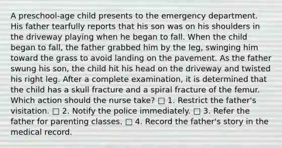 A preschool-age child presents to the emergency department. His father tearfully reports that his son was on his shoulders in the driveway playing when he began to fall. When the child began to fall, the father grabbed him by the leg, swinging him toward the grass to avoid landing on the pavement. As the father swung his son, the child hit his head on the driveway and twisted his right leg. After a complete examination, it is determined that the child has a skull fracture and a spiral fracture of the femur. Which action should the nurse take? □ 1. Restrict the father's visitation. □ 2. Notify the police immediately. □ 3. Refer the father for parenting classes. □ 4. Record the father's story in the medical record.