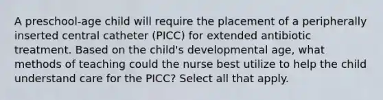 A preschool-age child will require the placement of a peripherally inserted central catheter (PICC) for extended antibiotic treatment. Based on the child's developmental age, what methods of teaching could the nurse best utilize to help the child understand care for the PICC? Select all that apply.